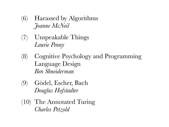 (6) Harassed by Algorithms 
Joanne McNeil
(7) Unspeakable Things 
Laurie Penny
(8) Cognitive Psychology and Programming
Language Design 
Ben Shneiderman
(9) Gödel, Escher, Bach 
Douglas Hofstadter
(10) The Annotated Turing 
Charles Petzold
