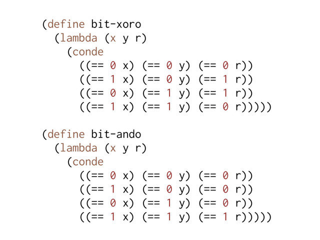 (define bit-xoro
(lambda (x y r)
(conde
((== 0 x) (== 0 y) (== 0 r))
((== 1 x) (== 0 y) (== 1 r))
((== 0 x) (== 1 y) (== 1 r))
((== 1 x) (== 1 y) (== 0 r)))))
(define bit-ando
(lambda (x y r)
(conde
((== 0 x) (== 0 y) (== 0 r))
((== 1 x) (== 0 y) (== 0 r))
((== 0 x) (== 1 y) (== 0 r))
((== 1 x) (== 1 y) (== 1 r)))))
