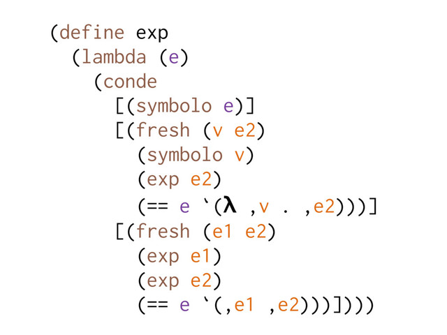 (define exp
(lambda (e)
(conde
[(symbolo e)]
[(fresh (v e2)
(symbolo v)
(exp e2)
(== e `(λ ,v . ,e2)))]
[(fresh (e1 e2)
(exp e1)
(exp e2)
(== e `(,e1 ,e2)))])))

