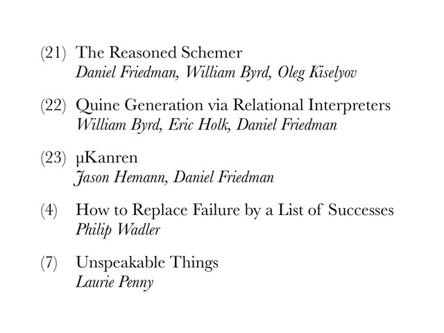 (21) The Reasoned Schemer 
Daniel Friedman, William Byrd, Oleg Kiselyov
(22) Quine Generation via Relational Interpreters 
William Byrd, Eric Holk, Daniel Friedman
(23) µKanren 
Jason Hemann, Daniel Friedman
(4) How to Replace Failure by a List of Successes 
Philip Wadler
(7) Unspeakable Things 
Laurie Penny
