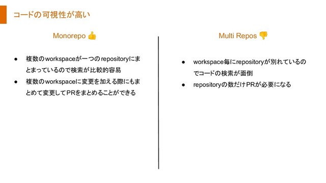 コードの可視性が高い
● 複数のworkspaceが一つのrepositoryにま
とまっているので検索が比較的容易
● 複数のworkspaceに変更を加える際にもま
とめて変更してPRをまとめることができる
● workspace毎にrepositoryが別れているの
でコードの検索が面倒
● repositoryの数だけPRが必要になる
Monorepo 👍 Multi Repos 👎
