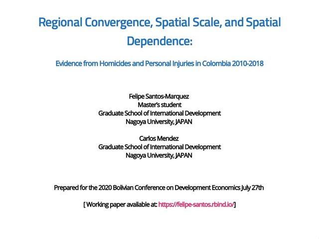 Regional Convergence, Spatial Scale, and Spatial
Regional Convergence, Spatial Scale, and Spatial
Dependence:
Dependence:
Evidence from Homicides and Personal Injuries in Colombia 2010-2018
Evidence from Homicides and Personal Injuries in Colombia 2010-2018
Felipe Santos-Marquez
Felipe Santos-Marquez
Master’s student
Master’s student
Graduate School of International Development
Graduate School of International Development
Nagoya University, JAPAN
Nagoya University, JAPAN
Carlos Mendez
Carlos Mendez
Graduate School of International Development
Graduate School of International Development
Nagoya University, JAPAN
Nagoya University, JAPAN
Prepared for the 2020 Bolivian Conference on Development Economics July 27th
Prepared for the 2020 Bolivian Conference on Development Economics July 27th
[ Working paper available at:
[ Working paper available at: https://felipe-santos.rbind.io/
https://felipe-santos.rbind.io/]
]

