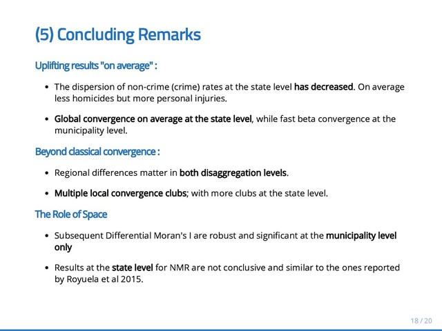 (5) Concluding Remarks
(5) Concluding Remarks
Uplifting results "on average" :
Uplifting results "on average" :
The dispersion of non-crime (crime) rates at the state level
The dispersion of non-crime (crime) rates at the state level has decreased
has decreased. On average
. On average
less homicides but more personal injuries.
less homicides but more personal injuries.
Global convergence on average at the state level
Global convergence on average at the state level, while fast beta convergence at the
, while fast beta convergence at the
municipality level.
municipality level.
Beyond classical convergence
Beyond classical convergence :
:
Regional di erences matter in
Regional di erences matter in both disaggregation levels
both disaggregation levels.
.
Multiple local convergence clubs
Multiple local convergence clubs; with more clubs at the state level.
; with more clubs at the state level.
The Role of Space
The Role of Space
Subsequent Di erential Moran's I are robust and signi cant at the
Subsequent Di erential Moran's I are robust and signi cant at the municipality level
municipality level
only
only
Results at the
Results at the state level
state level for NMR are not conclusive and similar to the ones reported
for NMR are not conclusive and similar to the ones reported
by Royuela et al 2015.
by Royuela et al 2015.
18 / 20
18 / 20
