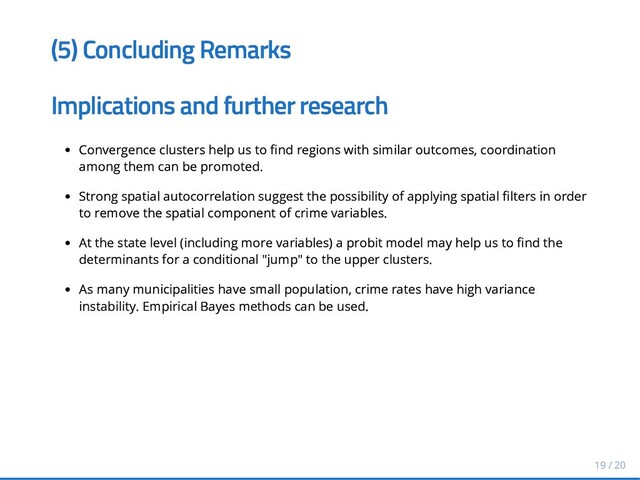 (5) Concluding Remarks
(5) Concluding Remarks
Implications and further research
Implications and further research
Convergence clusters help us to nd regions with similar outcomes, coordination
Convergence clusters help us to nd regions with similar outcomes, coordination
among them can be promoted.
among them can be promoted.
Strong spatial autocorrelation suggest the possibility of applying spatial lters in order
Strong spatial autocorrelation suggest the possibility of applying spatial lters in order
to remove the spatial component of crime variables.
to remove the spatial component of crime variables.
At the state level (including more variables) a probit model may help us to nd the
At the state level (including more variables) a probit model may help us to nd the
determinants for a conditional "jump" to the upper clusters.
determinants for a conditional "jump" to the upper clusters.
As many municipalities have small population, crime rates have high
As many municipalities have small population, crime rates have high variance
variance
instability. Empirical Bayes methods can be used.
instability. Empirical Bayes methods can be used.
19 / 20
19 / 20
