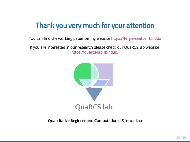 Thank you very much for your attention
Thank you very much for your attention
You can nd the working paper on my website
You can nd the working paper on my website https://felipe-santos.rbind.io
https://felipe-santos.rbind.io
If you are interested in our research please check our QuaRCS lab website
If you are interested in our research please check our QuaRCS lab website
https://quarcs-lab.rbind.io/
https://quarcs-lab.rbind.io/
Quantitative Regional and Computational Science Lab
Quantitative Regional and Computational Science Lab
20 / 20
20 / 20
