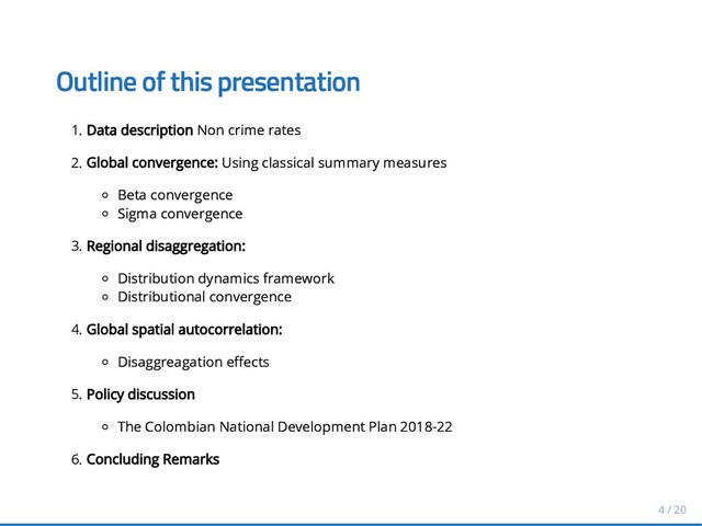 Outline of this presentation
Outline of this presentation
1. Data description
Data description Non crime rates
Non crime rates
2. Global convergence:
Global convergence: Using classical summary measures
Using classical summary measures
Beta convergence
Beta convergence
Sigma convergence
Sigma convergence
3. Regional disaggregation:
Regional disaggregation:
Distribution dynamics framework
Distribution dynamics framework
Distributional convergence
Distributional convergence
4. Global spatial autocorrelation:
Global spatial autocorrelation:
Disaggreagation e ects
Disaggreagation e ects
5. Policy discussion
Policy discussion
The Colombian National Development Plan 2018-22
The Colombian National Development Plan 2018-22
6. Concluding Remarks
Concluding Remarks
4 / 20
4 / 20

