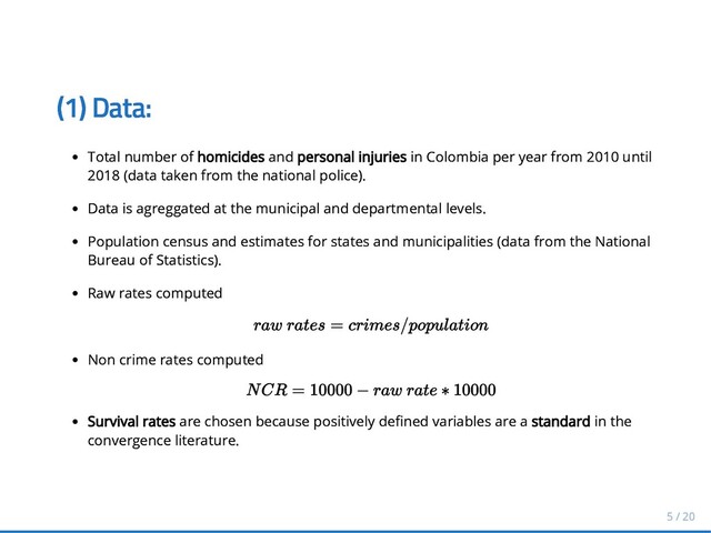 (1) Data:
(1) Data:
Total number of
Total number of homicides
homicides and
and personal injuries
personal injuries in Colombia per year from 2010 until
in Colombia per year from 2010 until
2018 (data taken from the national police).
2018 (data taken from the national police).
Data is agreggated at the municipal
Data is agreggated at the municipal and departmental levels.
and departmental levels.
Population census and estimates for states and municipalities (data from the National
Population census and estimates for states and municipalities (data from the National
Bureau of Statistics).
Bureau of Statistics).
Raw rates computed
Raw rates computed
Non crime rates
Non crime rates computed
computed
Survival rates
Survival rates are chosen because positively de ned variables are a
are chosen because positively de ned variables are a standard
standard in the
in the
convergence literature.
convergence literature.
r
ra
aw
w r
ra
at
te
es
s =
= c
cr
ri
im
me
es
s/
/p
po
op
pu
ul
la
at
ti
io
on
n
N
N C
CR
R =
= 10000
10000 −
− r
ra
aw
w r
ra
at
te
e ∗
∗ 10000
10000
5 / 20
5 / 20
