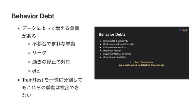 Behavior Debt
データによって増える負債
がある
不都合でまれな挙動
リーク
過去の修正の対応
etc.
Train/Test を一様に分割して
もこれらの挙動は検出でき
ない

