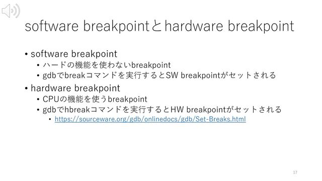 software breakpointとhardware breakpoint
• software breakpoint
• ハードの機能を使わないbreakpoint
• gdbでbreakコマンドを実⾏するとSW breakpointがセットされる
• hardware breakpoint
• CPUの機能を使うbreakpoint
• gdbでhbreakコマンドを実⾏するとHW breakpointがセットされる
• https://sourceware.org/gdb/onlinedocs/gdb/Set-Breaks.html
17
