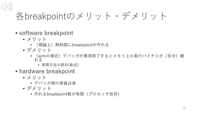 各breakpointのメリット・デメリット
• software breakpoint
• メリット
• （理論上）無制限にbreakpointが作れる
• デメリット
• （armの場合）デバッガが異常終了するとメモリ上の実⾏バイナリが（多分）壊
れる
• 実現⽅法の都合(後述）
• hardware breakpoint
• メリット
• デバッガ側の実装は楽
• デメリット
• 作れるbreakpoint数が有限（プロセッサ依存）
18
