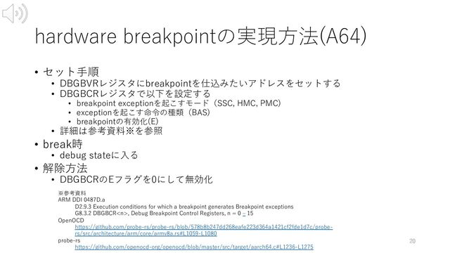 hardware breakpointの実現⽅法(A64)
• セット⼿順
• DBGBVRレジスタにbreakpointを仕込みたいアドレスをセットする
• DBGBCRレジスタで以下を設定する
• breakpoint exceptionを起こすモード（SSC, HMC, PMC)
• exceptionを起こす命令の種類（BAS)
• breakpointの有効化(E)
• 詳細は参考資料※を参照
• break時
• debug stateに⼊る
• 解除⽅法
• DBGBCRのEフラグを0にして無効化
20
※参考資料
ARM DDI 0487D.a
D2.9.3 Execution conditions for which a breakpoint generates Breakpoint exceptions
G8.3.2 DBGBCR, Debug Breakpoint Control Registers, n = 0 ‒ 15
OpenOCD
https://github.com/probe-rs/probe-rs/blob/578b8b247dd268eafe223d364a1421cf2fde1d7c/probe-
rs/src/architecture/arm/core/armv8a.rs#L1059-L1080
probe-rs
https://github.com/openocd-org/openocd/blob/master/src/target/aarch64.c#L1236-L1275
