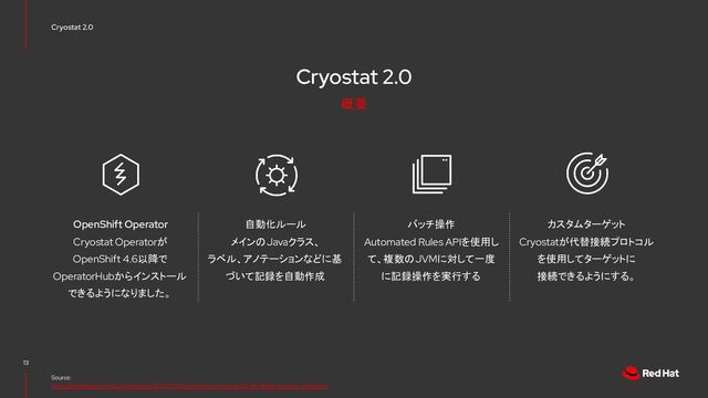 Cryostat 2.0
Cryostat 2.0
13
Source:
https://developers.redhat.com/articles/2021/10/18/announcing-cryostat-20-jdk-flight-recorder-containers
Cryostat Operatorが
OpenShift 4.6以降で
OperatorHubからインストール
できるようになりました。
OpenShift Operator
Cryostatが代替接続プロトコル
を使用してターゲットに
接続できるようにする。
カスタムターゲット
Automated Rules APIを使用し
て、複数のJVMに対して一度
に記録操作を実行する
バッチ操作
メインのJavaクラス、
ラベル、アノテーションなどに基
づいて記録を自動作成
自動化ルール
概要
