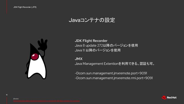Javaコンテナの設定
JDK Flight Recorder
Java 8 update 272以降のバージョンを使用
Java 11 以降のバージョンを使用
JMX
Java Management Extentionを利用できる。認証も可。
-Dcom.sun.management.jmxremote.port=9091
-Dcom.sun.management.jmxremote.rmi.port=9091
16
jSource:
https://rheb.hatenablog.com/entry/introduction-to-containerjfr-jdk-flight-recorder-for-containers
JDK Flight Recorder (JFR)
