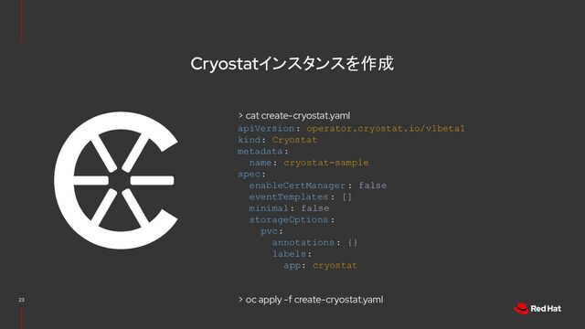 Cryostatインスタンスを作成
apiVersion: operator.cryostat.io/v1beta1
kind: Cryostat
metadata:
name: cryostat-sample
spec:
enableCertManager : false
eventTemplates: []
minimal: false
storageOptions:
pvc:
annotations: {}
labels:
app: cryostat
23
> oc apply -f create-cryostat.yaml
> cat create-cryostat.yaml
