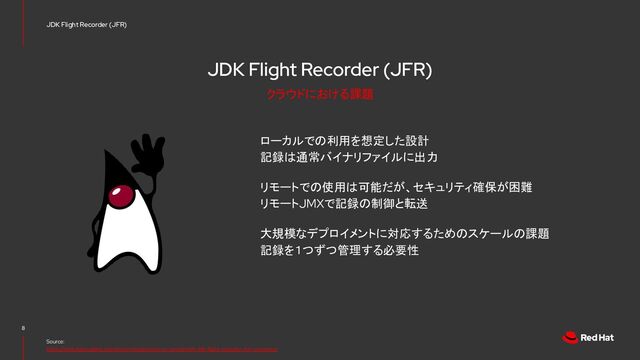JDK Flight Recorder (JFR)
ローカルでの利用を想定した設計
記録は通常バイナリファイルに出力
リモートでの使用は可能だが、セキュリティ確保が困難
リモートJMXで記録の制御と転送
大規模なデプロイメントに対応するためのスケールの課題
記録を１つずつ管理する必要性
8
Source:
https://rheb.hatenablog.com/entry/introduction-to-containerjfr-jdk-flight-recorder-for-containers
JDK Flight Recorder (JFR)
クラウドにおける課題
