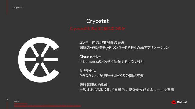 Cryostat
コンテナ内のJFR記録の管理
記録の作成/管理/ダウンロードを行うWebアプリケーション
Cloud native
Kubernetesのポッドで動作するように設計
より安全に
クラスタ外へのリモートJMXの公開が不要
記録管理の自動化
一致するJVMに対して自動的に記録を作成するルールを定義
9
Source:
https://cryostat.io/
https://developers.redhat.com/articles/2021/11/09/automating-jdk-flight-recorder-containers
Cryostat
Cryostatがどのように役に立つのか
