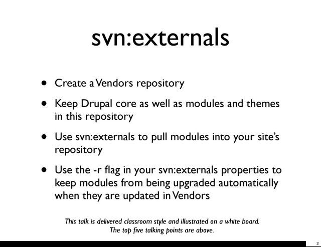 svn:externals
• Create a Vendors repository
• Keep Drupal core as well as modules and themes
in this repository
• Use svn:externals to pull modules into your site’s
repository
• Use the -r ﬂag in your svn:externals properties to
keep modules from being upgraded automatically
when they are updated in Vendors
This talk is delivered classroom style and illustrated on a white board.
The top ﬁve talking points are above.
2
