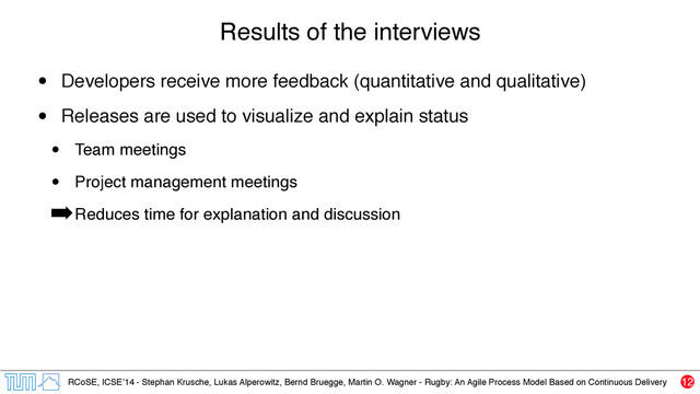 RCoSE, ICSE’14 - Stephan Krusche, Lukas Alperowitz, Bernd Bruegge, Martin O. Wagner - Rugby: An Agile Process Model Based on Continuous Delivery
Results of the interviews
• Developers receive more feedback (quantitative and qualitative)
• Releases are used to visualize and explain status
• Team meetings
• Project management meetings
➡Reduces time for explanation and discussion
12
