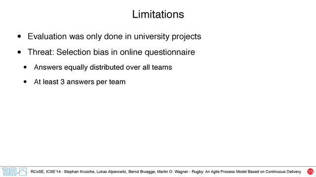 RCoSE, ICSE’14 - Stephan Krusche, Lukas Alperowitz, Bernd Bruegge, Martin O. Wagner - Rugby: An Agile Process Model Based on Continuous Delivery
Limitations
• Evaluation was only done in university projects
• Threat: Selection bias in online questionnaire
• Answers equally distributed over all teams
• At least 3 answers per team
15

