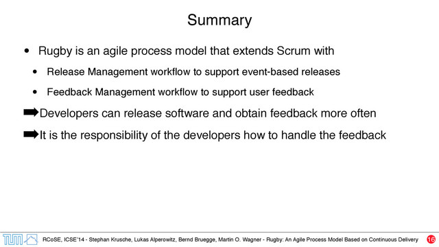 RCoSE, ICSE’14 - Stephan Krusche, Lukas Alperowitz, Bernd Bruegge, Martin O. Wagner - Rugby: An Agile Process Model Based on Continuous Delivery
Summary
• Rugby is an agile process model that extends Scrum with
• Release Management workﬂow to support event-based releases
• Feedback Management workﬂow to support user feedback
➡Developers can release software and obtain feedback more often
➡It is the responsibility of the developers how to handle the feedback
16
