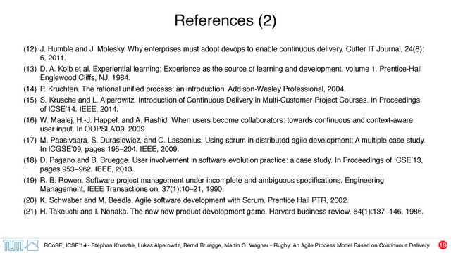 RCoSE, ICSE’14 - Stephan Krusche, Lukas Alperowitz, Bernd Bruegge, Martin O. Wagner - Rugby: An Agile Process Model Based on Continuous Delivery
References (2)
(12) J. Humble and J. Molesky. Why enterprises must adopt devops to enable continuous delivery. Cutter IT Journal, 24(8):
6, 2011.
(13) D. A. Kolb et al. Experiential learning: Experience as the source of learning and development, volume 1. Prentice-Hall
Englewood Cliffs, NJ, 1984.
(14) P. Kruchten. The rational uniﬁed process: an introduction. Addison-Wesley Professional, 2004.
(15) S. Krusche and L. Alperowitz. Introduction of Continuous Delivery in Multi-Customer Project Courses. In Proceedings
of ICSE’14. IEEE, 2014.
(16) W. Maalej, H.-J. Happel, and A. Rashid. When users become collaborators: towards continuous and context-aware
user input. In OOPSLA’09, 2009.
(17) M. Paasivaara, S. Durasiewicz, and C. Lassenius. Using scrum in distributed agile development: A multiple case study.
In ICGSE’09, pages 195–204. IEEE, 2009.
(18) D. Pagano and B. Bruegge. User involvement in software evolution practice: a case study. In Proceedings of ICSE’13,
pages 953–962. IEEE, 2013.
(19) R. B. Rowen. Software project management under incomplete and ambiguous speciﬁcations. Engineering
Management, IEEE Transactions on, 37(1):10–21, 1990.
(20) K. Schwaber and M. Beedle. Agile software development with Scrum. Prentice Hall PTR, 2002.
(21) H. Takeuchi and I. Nonaka. The new new product development game. Harvard business review, 64(1):137–146, 1986.
19
