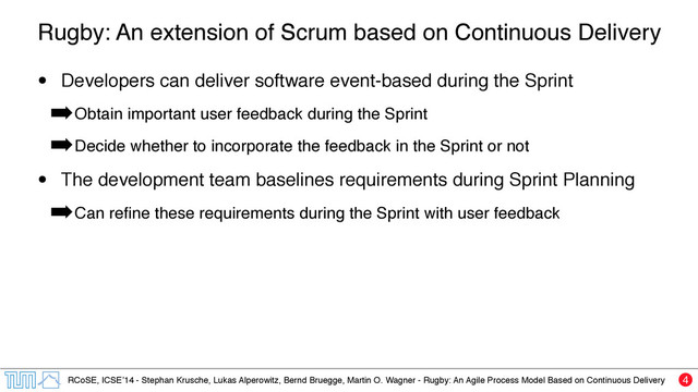RCoSE, ICSE’14 - Stephan Krusche, Lukas Alperowitz, Bernd Bruegge, Martin O. Wagner - Rugby: An Agile Process Model Based on Continuous Delivery
Rugby: An extension of Scrum based on Continuous Delivery
• Developers can deliver software event-based during the Sprint
➡Obtain important user feedback during the Sprint
➡Decide whether to incorporate the feedback in the Sprint or not
• The development team baselines requirements during Sprint Planning
➡Can reﬁne these requirements during the Sprint with user feedback
4
