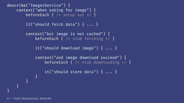 describe("ImagesService") {
context("when asking for image") {
beforeEach { /* setup sut */ }
it("should fetch data") { ... }
context("but image is not cached") {
beforeEach { /* stub fetching */ }
it("should download image") { ... }
context("and image download succeed") {
beforeEach { /* stub downloading */ }
it("should store data") { ... }
}
}
}
}
47 — Vitalii Malakhovskyi, BetterMe
