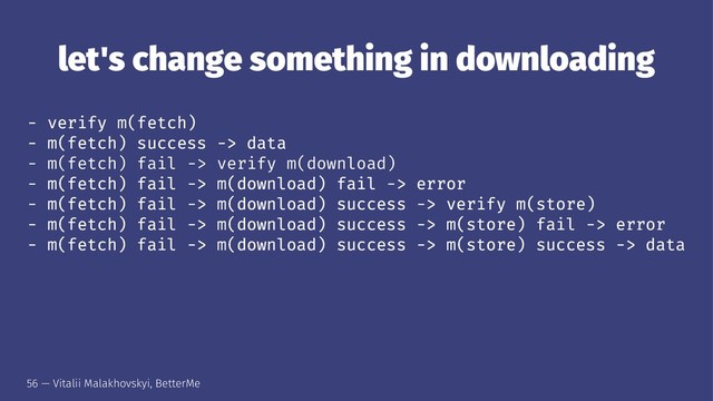 let's change something in downloading
- verify m(fetch)
- m(fetch) success -> data
- m(fetch) fail -> verify m(download)
- m(fetch) fail -> m(download) fail -> error
- m(fetch) fail -> m(download) success -> verify m(store)
- m(fetch) fail -> m(download) success -> m(store) fail -> error
- m(fetch) fail -> m(download) success -> m(store) success -> data
56 — Vitalii Malakhovskyi, BetterMe
