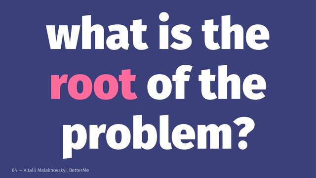 what is the
root of the
problem?
64 — Vitalii Malakhovskyi, BetterMe
