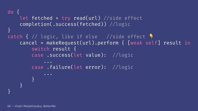 do {
let fetched = try read(url) //side effect
completion(.success(fetched)) //logic
}
catch { // logic, like if else //side effect
cancel = makeRequest(url).perform { [weak self] result in
switch result {
case .success(let value): //logic
...
case .failure(let error): //logic
...
}
}
}
66 — Vitalii Malakhovskyi, BetterMe
