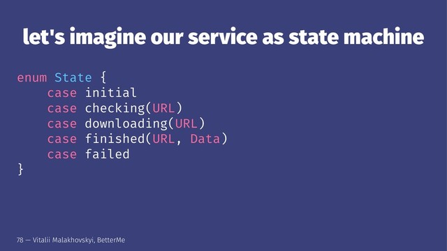 let's imagine our service as state machine
enum State {
case initial
case checking(URL)
case downloading(URL)
case finished(URL, Data)
case failed
}
78 — Vitalii Malakhovskyi, BetterMe

