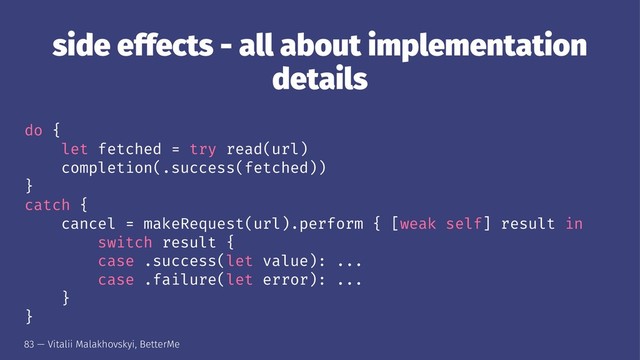 side effects - all about implementation
details
do {
let fetched = try read(url)
completion(.success(fetched))
}
catch {
cancel = makeRequest(url).perform { [weak self] result in
switch result {
case .success(let value): ...
case .failure(let error): ...
}
}
83 — Vitalii Malakhovskyi, BetterMe
