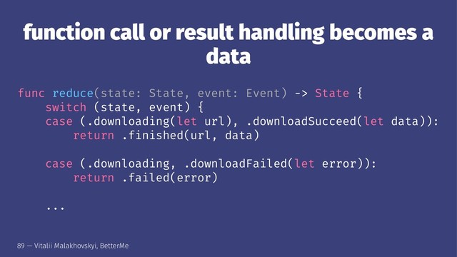 function call or result handling becomes a
data
func reduce(state: State, event: Event) -> State {
switch (state, event) {
case (.downloading(let url), .downloadSucceed(let data)):
return .finished(url, data)
case (.downloading, .downloadFailed(let error)):
return .failed(error)
...
89 — Vitalii Malakhovskyi, BetterMe
