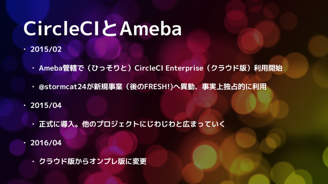 CircleCIとAmeba
‣ 2015/02
‣ Ameba管轄で（ひっそりと）CircleCI Enterprise（クラウド版）利用開始
‣ @stormcat24が新規事業（後のFRESH!)へ異動、事実上独占的に利用
‣ 2015/04
‣ 正式に導入。他のプロジェクトにじわじわと広まっていく
‣ 2016/04
‣ クラウド版からオンプレ版に変更
