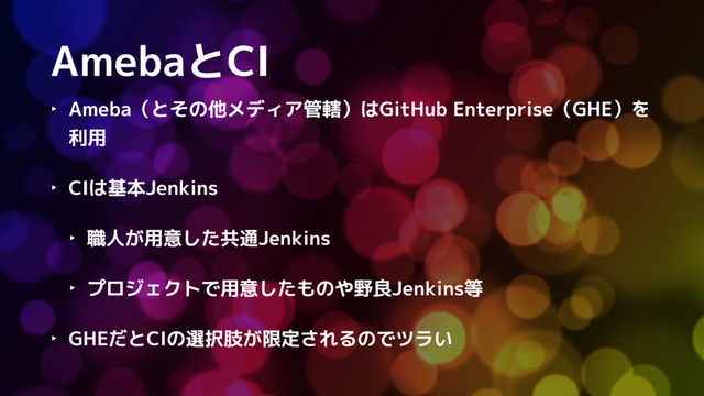 AmebaとCI
‣ Ameba（とその他メディア管轄）はGitHub Enterprise（GHE）を
利用
‣ CIは基本Jenkins
‣ 職人が用意した共通Jenkins
‣ プロジェクトで用意したものや野良Jenkins等
‣ GHEだとCIの選択肢が限定されるのでツラい
