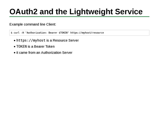 OAuth2 and the Lightweight Service
Example command line Client:
$ curl -H "Authorization: Bearer $TOKEN" https://myhost/resource
https://myhost is a Resource Server
TOKEN is a Bearer Token
it came from an Authorization Server
