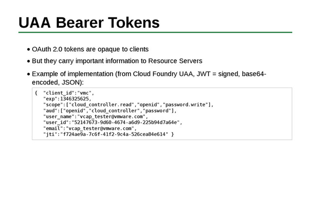 UAA Bearer Tokens
OAuth 2.0 tokens are opaque to clients
But they carry important information to Resource Servers
Example of implementation (from Cloud Foundry UAA, JWT = signed, base64-
encoded, JSON):
{ "client_id":"vmc",
"exp":1346325625,
"scope":["cloud_controller.read","openid","password.write"],
"aud":["openid","cloud_controller","password"],
"user_name":"vcap_tester@vmware.com",
"user_id":"52147673-9d60-4674-a6d9-225b94d7a64e",
"email":"vcap_tester@vmware.com",
"jti":"f724ae9a-7c6f-41f2-9c4a-526cea84e614" }
