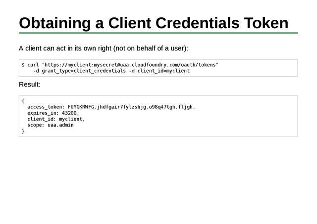 Obtaining a Client Credentials Token
A client can act in its own right (not on behalf of a user):
$ curl "https://myclient:mysecret@uaa.cloudfoundry.com/oauth/tokens"
-d grant_type=client_credentials -d client_id=myclient
Result:
{
access_token: FUYGKRWFG.jhdfgair7fylzshjg.o98q47tgh.fljgh,
expires_in: 43200,
client_id: myclient,
scope: uaa.admin
}
