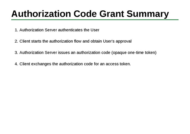 Authorization Code Grant Summary
Authorization Server authenticates the User
1.
Client starts the authorization flow and obtain User's approval
2.
Authorization Server issues an authorization code (opaque one-time token)
3.
Client exchanges the authorization code for an access token.
4.
