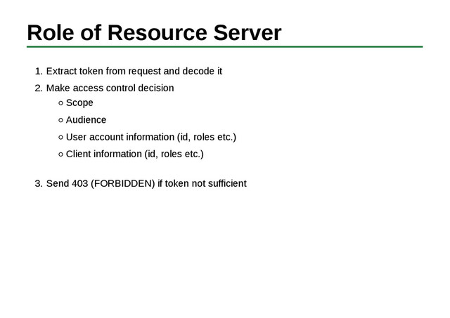 Role of Resource Server
Extract token from request and decode it
1.
Make access control decision
Scope
Audience
User account information (id, roles etc.)
Client information (id, roles etc.)
2.
Send 403 (FORBIDDEN) if token not sufficient
3.

