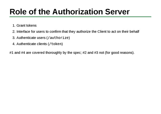 Role of the Authorization Server
Grant tokens
1.
Interface for users to confirm that they authorize the Client to act on their behalf
2.
Authenticate users (/authorize)
3.
Authenticate clients (/token)
4.
#1 and #4 are covered thoroughly by the spec; #2 and #3 not (for good reasons).
