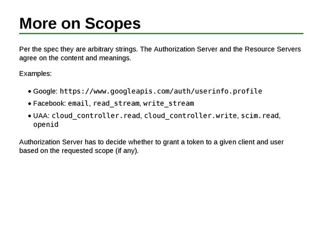 More on Scopes
Per the spec they are arbitrary strings. The Authorization Server and the Resource Servers
agree on the content and meanings.
Examples:
Google: https://www.googleapis.com/auth/userinfo.profile
Facebook: email, read_stream, write_stream
UAA: cloud_controller.read, cloud_controller.write, scim.read,
openid
Authorization Server has to decide whether to grant a token to a given client and user
based on the requested scope (if any).
