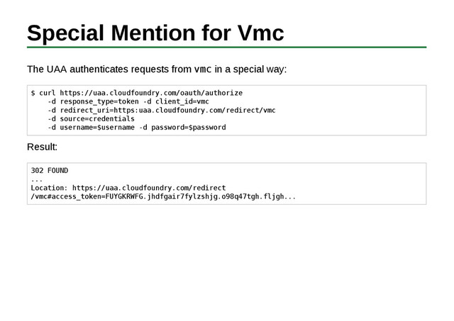 Special Mention for Vmc
The UAA authenticates requests from vmc in a special way:
$ curl https://uaa.cloudfoundry.com/oauth/authorize
-d response_type=token -d client_id=vmc
-d redirect_uri=https:uaa.cloudfoundry.com/redirect/vmc
-d source=credentials
-d username=$username -d password=$password
Result:
302 FOUND
...
Location: https://uaa.cloudfoundry.com/redirect
/vmc#access_token=FUYGKRWFG.jhdfgair7fylzshjg.o98q47tgh.fljgh...
