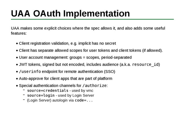 UAA OAuth Implementation
UAA makes some explicit choices where the spec allows it, and also adds some useful
features:
Client registration validation, e.g. implicit has no secret
Client has separate allowed scopes for user tokens and client tokens (if allowed).
User account management: groups = scopes, period-separated
JWT tokens, signed but not encoded, includes audience (a.k.a. resource_id)
/userinfo endpoint for remote authentication (SSO)
Auto-approve for client apps that are part of platform
Special authentication channels for /authorize:
source=credentials - used by vmc
source=login - used by Login Server
(Login Server) autologin via code=...
