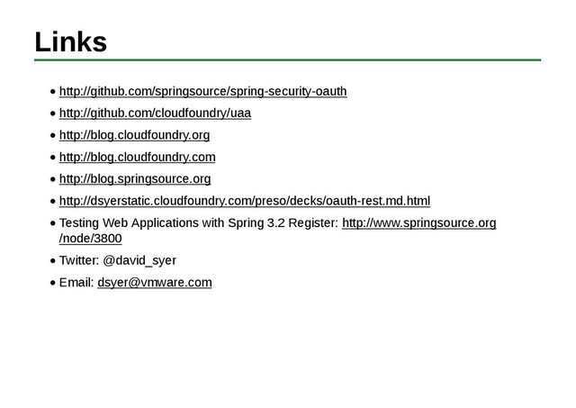 Links
http://github.com/springsource/spring-security-oauth
http://github.com/cloudfoundry/uaa
http://blog.cloudfoundry.org
http://blog.cloudfoundry.com
http://blog.springsource.org
http://dsyerstatic.cloudfoundry.com/preso/decks/oauth-rest.md.html
Testing Web Applications with Spring 3.2 Register: http://www.springsource.org
/node/3800
Twitter: @david_syer
Email: dsyer@vmware.com
