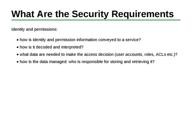 What Are the Security Requirements
Identity and permissions:
how is identity and permission information conveyed to a service?
how is it decoded and interpreted?
what data are needed to make the access decision (user accounts, roles, ACLs etc.)?
how is the data managed: who is responsible for storing and retrieving it?

