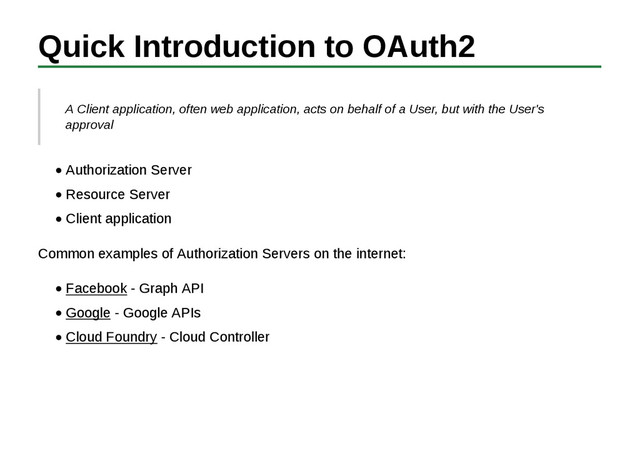 Quick Introduction to OAuth2
A Client application, often web application, acts on behalf of a User, but with the User's
approval
Authorization Server
Resource Server
Client application
Common examples of Authorization Servers on the internet:
Facebook - Graph API
Google - Google APIs
Cloud Foundry - Cloud Controller
