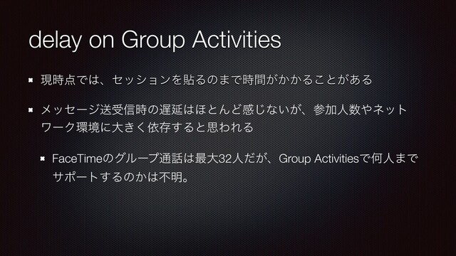 delay on Group Activities
ݱ࣌఺Ͱ͸ɺηογϣϯΛషΔͷ·Ͱ͕͔͔࣌ؒΔ͜ͱ͕͋Δ


ϝοηʔδૹड৴࣌ͷ஗Ԇ͸΄ͱΜͲײ͡ͳ͍͕ɺࢀՃਓ਺΍ωοτ
ϫʔΫ؀ڥʹେ͖͘ґଘ͢ΔͱࢥΘΕΔ


FaceTimeͷάϧʔϓ௨࿩͸࠷େ32ਓ͕ͩɺGroup ActivitiesͰԿਓ·Ͱ
αϙʔτ͢Δͷ͔͸ෆ໌ɻ
