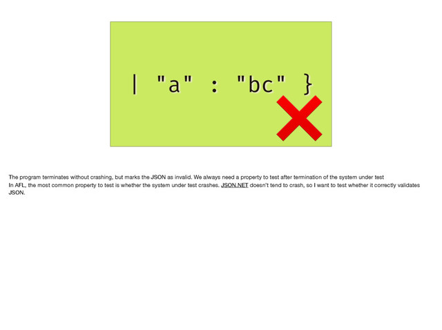 | "a" : "bc" }
❌
The program terminates without crashing, but marks the JSON as invalid. We always need a property to test after termination of the system under test

In AFL, the most common property to test is whether the system under test crashes. JSON.NET doesn’t tend to crash, so I want to test whether it correctly validates
JSON.
