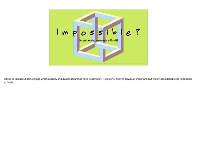 I m p o s s i b l e ?
Or just really, amazingly difficult?
https://commons.wikimedia.org/wiki/File:Impossible_cube_illusion_angle.svg
I’d like to talk about some things which security and quality assurance have in common. Here’s one: They’re obviously important, but widely considered to be impossible
to ﬁnish.
